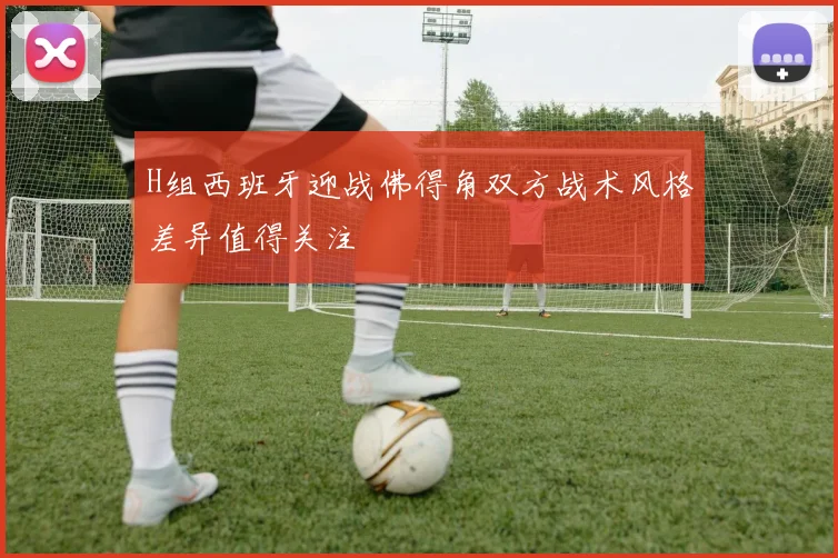 H组西班牙迎战佛得角双方战术风格差异值得关注