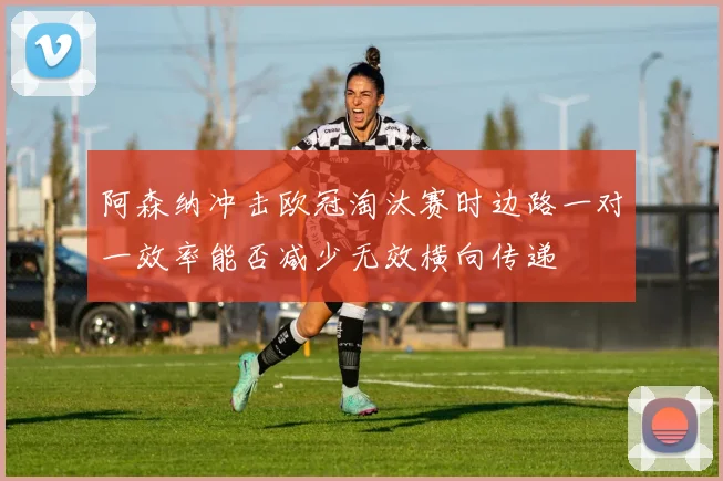 阿森纳冲击欧冠淘汰赛时边路一对一效率能否减少无效横向传递