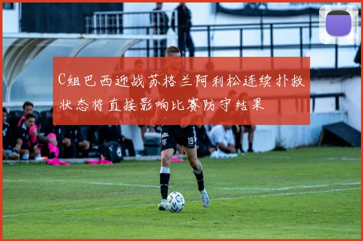 C组巴西迎战苏格兰阿利松连续扑救状态将直接影响比赛防守结果