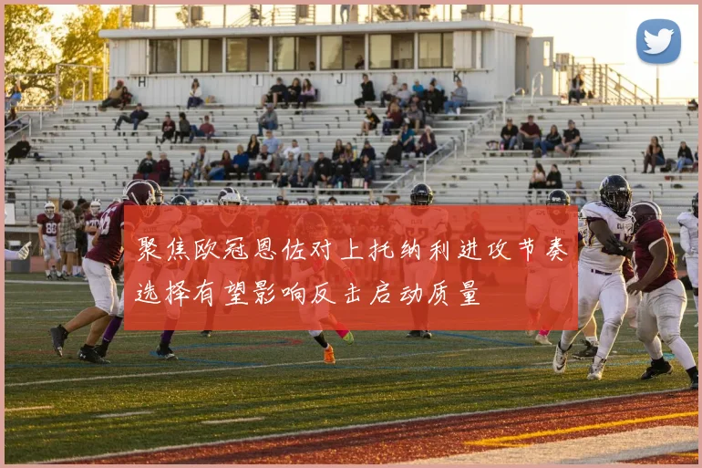 聚焦欧冠恩佐对上托纳利进攻节奏选择有望影响反击启动质量