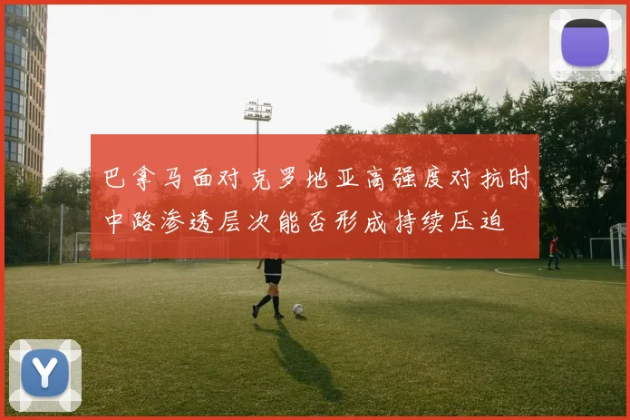 巴拿马面对克罗地亚高强度对抗时中路渗透层次能否形成持续压迫