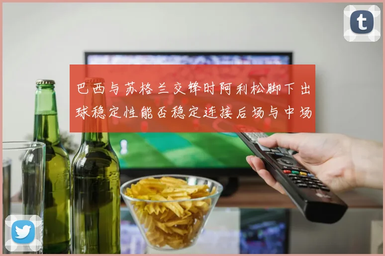 巴西与苏格兰交锋时阿利松脚下出球稳定性能否稳定连接后场与中场