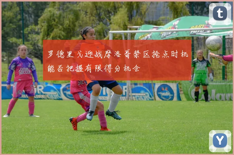 罗德里戈迎战摩洛哥禁区抢点时机能否把握有限得分机会