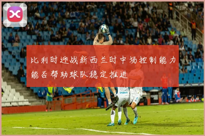 比利时迎战新西兰时中场控制能力能否帮助球队稳定推进