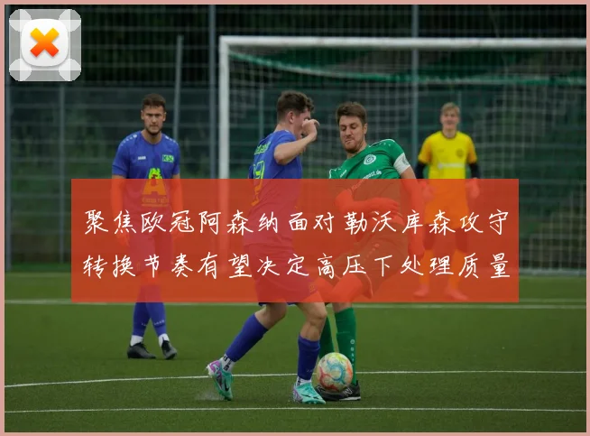 聚焦欧冠阿森纳面对勒沃库森攻守转换节奏有望决定高压下处理质量