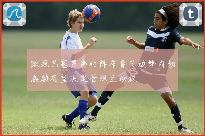 欧冠巴塞罗那对阵布鲁日边锋内切威胁有望决定晋级主动权