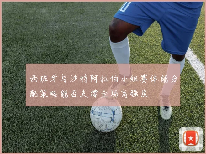 西班牙与沙特阿拉伯小组赛体能分配策略能否支撑全场高强度