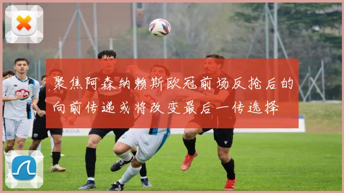 聚焦阿森纳赖斯欧冠前场反抢后的向前传递或将改变最后一传选择
