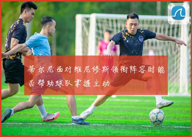 蒂尔尼面对维尼修斯领衔阵容时能否帮助球队掌握主动